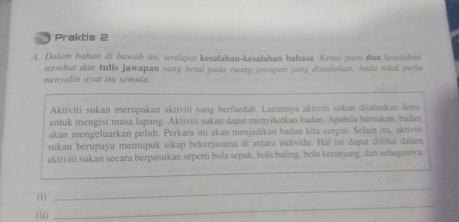 Praktis 2 
A. Dalam bahan di bawah ini, terdapat kesalahan-kesalahan bahasa. Kenal pasti dua kesalahan 
tersebut dan tulis jawapan yang betul pada ruang jawapan yang disediakan. Anda tidak periu 
menyalin ayat itu semula. 
Aktiviti sukan merupakan aktiviti yang berfaedah. Lazimnya aktiviti sukan dijalankan demi 
untuk mengisi masa lapang. Aktiviti sukan dapat menyihatkan badan. Apabila bersukan, badan 
akan mengeluarkan peluh. Perkara ini akan menjadikan badan kita cergas. Selain itu, aktiviti 
sukan berupaya memupuk sikap bekerjasama di antara individu. Hal ini dapat dilihat dalam 
aktiviti sukan secara berpasukan seperti bola sepak, bola baling, bola keranjang, dan sebagainya. 
_ 
(i) 
_ 
(ii) 
_