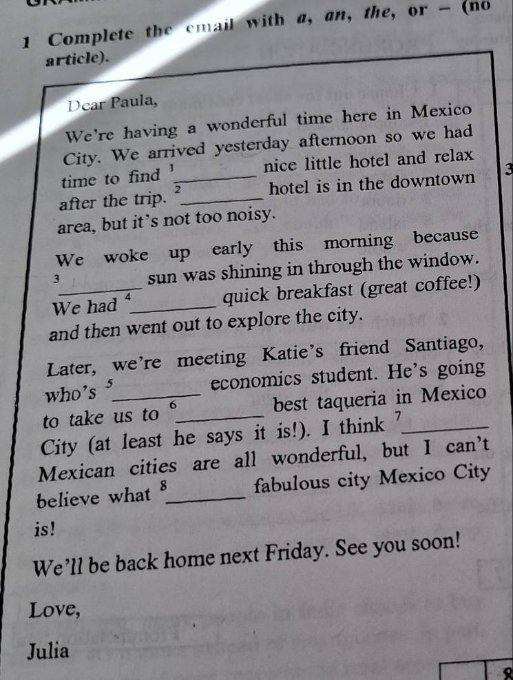 Complete the email with a, an, the, or - (no 
article). 
Dear Paula, 
We're having a wonderful time here in Mexico 
City. We arrived yesterday afternoon so we had 
time to find 1 nice little hotel and relax 
after the trip. __hotel is in the downtown 3
area, but it’s not too noisy. 
We woke up early this morning because 
3 
sun was shining in through the window. 
We had _quick breakfast (great coffee!) 
and then went out to explore the city. 
Later, we're meeting Katie's friend Santiago, 
who's 5 economics student. He's going 
to take us to 6 _ best taqueria in Mexico 
City (at least he says it is!). I think ?_ 
Mexican cities are all wonderful, but I can't 
believe what 8 _ fabulous city Mexico City 
is! 
We’ll be back home next Friday. See you soon! 
Love, 
Julia