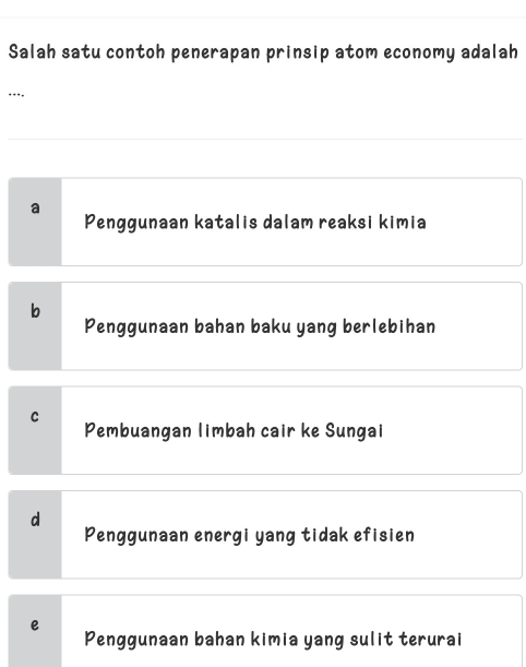 Salah satu contoh penerapan prinsip atom economy adalah
.**,
a
Penggunaan katalis dalam reaksi kimia
b
Penggunaan bahan baku yang berlebihan
C
Pembuangan limbah cair ke Sungai
d
Penggunaan energi yang tidak efisien
e
Penggunaan bahan kimia yang sulit terurai