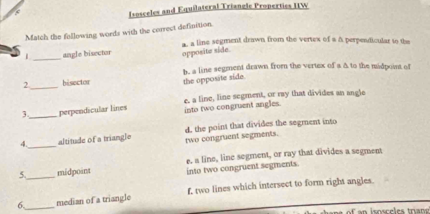 Isosceles and Equilateral Triangle Properties IIW
Match the following words with the correct definition.
a, a line segment drawn from the vertex of a A perpendicular to the
_
1 angle bisector
opposite side.
b. a line segment drawn from the vertex of a A to the midpoint of
2 _bisector
the opposite side.
c. a line, line segment, or ray that divides an angle
3._ perpendicular lines
into two congruent angles.
d. the point that divides the segment into
4._ altitude of a triangle
two congruent segments.
e. a line, line segment, or ray that divides a segment
5._ midpoint
into two congruent segments.
f two lines which intersect to form right angles.
6._ median of a triangle
