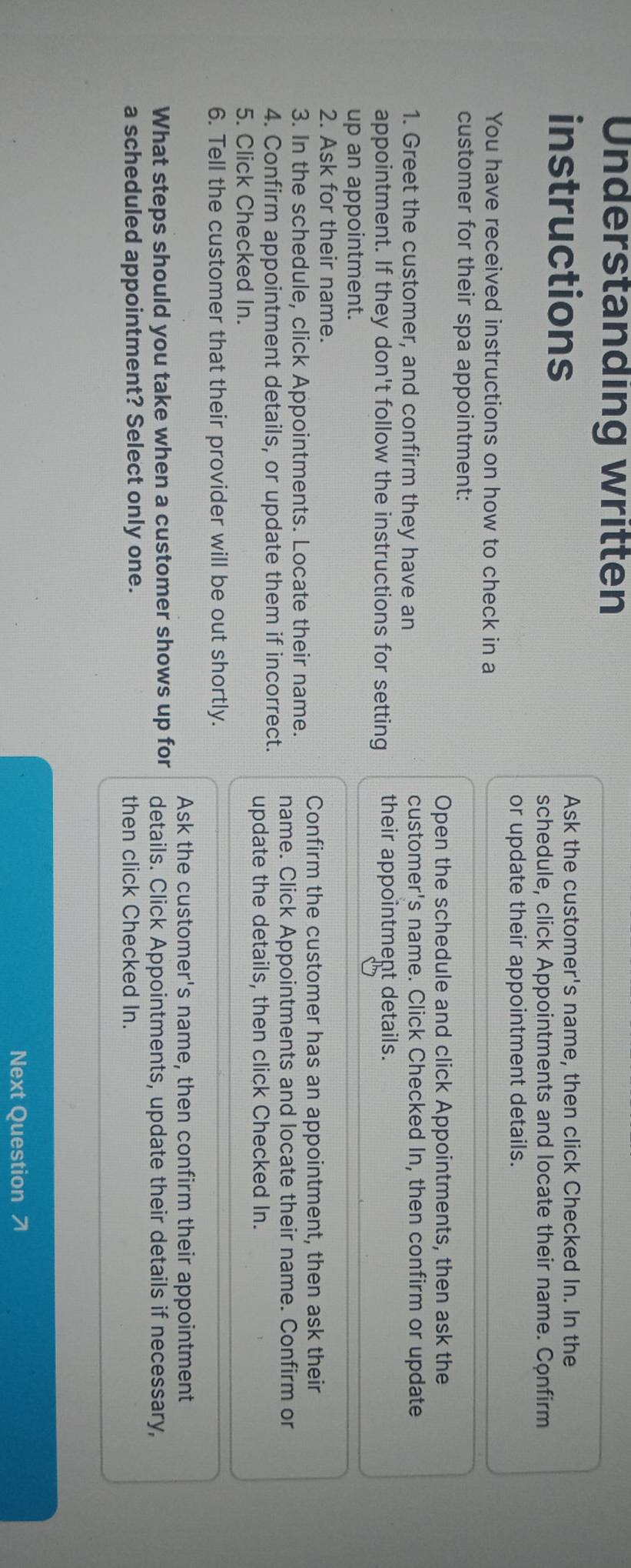 Understanding written 
instructions Ask the customer's name, then click Checked In. In the 
schedule, click Appointments and locate their name. Confirm 
or update their appointment details. 
You have received instructions on how to check in a 
customer for their spa appointment: 
Open the schedule and click Appointments, then ask the 
1. Greet the customer, and confirm they have an customer's name. Click Checked In, then confirm or update 
appointment. If they don't follow the instructions for setting their appointment details. 
up an appointment. 
2. Ask for their name. 
Confirm the customer has an appointment, then ask their 
3. In the schedule, click Appointments. Locate their name. name. Click Appointments and locate their name. Confirm or 
4. Confirm appointment details, or update them if incorrect. update the details, then click Checked In. 
5. Click Checked In. 
6. Tell the customer that their provider will be out shortly. 
Ask the customer's name, then confirm their appointment 
What steps should you take when a customer shows up for details. Click Appointments, update their details if necessary, 
a scheduled appointment? Select only one. then click Checked In. 
Next Question 7