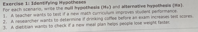 Identifying Hypotheses 
For each scenario, write the null hypothesis (H₀) and alternative hypothesis (Ha). 
1. A teacher wants to test if a new math curriculum improves student performance. 
2. A researcher wants to determine if drinking coffee before an exam increases test scores. 
3. A dietitian wants to check if a new meal plan helps people lose weight faster.