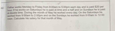 Father works Mondey to Friday from 8:00am to 5:00pm each day and is paid $20 per
hour. If he works on Saturdays he is paid at time and a half and on Sundays he is paid 
at double time. During the month of May he worked every day. On the Saturdays he 
worked from 900 dam to 2:00pm and on the Sundays he worked from 8:00am to 12.00 
noon. Calculate his salary for that month of May.