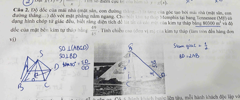 g(x)=f(frac x) : Tm số điểm cực trị của hàm số y=g
Câu 2. Độ đốc của mái nhà (mặt sân, con đường thắng...) là tang của góc tạo bởi mái nhà (mặt sân, con 
đường thẳng...) đó với mặt phẳng nằm ngang. Cho biết kim tự tháp Memphis tại bang Tennessee (Mỹ) có 
dạng hình chóp tứ giác đều, biết rằng diện tích để lát tất cả các mặt của kỉm tự tháp bằng 80300m^2 và độ 
đốc của mặt bên kim tự tháp bằng  49/45 . Tính chiều cao (dơn vị m) của kim tự tháp (làm tròn đến hàng đơn 
vi) 
Có 5 hành khách bước lên tàu, mỗi hành khách độc lập vớ