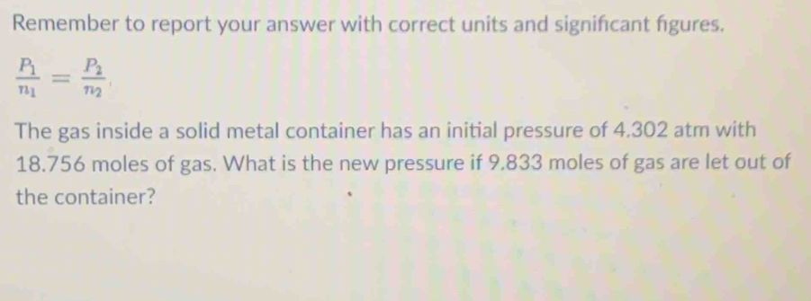 Remember to report your answer with correct units and signifcant figures.
frac P_1n_1=frac P_2n_2
The gas inside a solid metal container has an initial pressure of 4.302 atm with
18.756 moles of gas. What is the new pressure if 9.833 moles of gas are let out of 
the container?