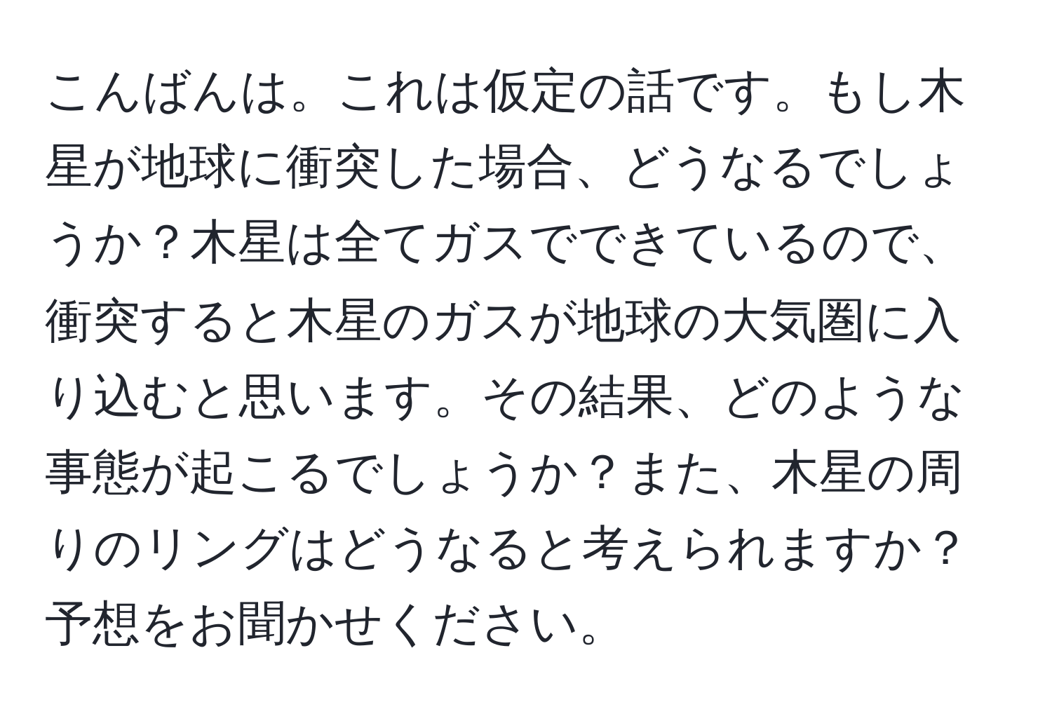 こんばんは。これは仮定の話です。もし木星が地球に衝突した場合、どうなるでしょうか？木星は全てガスでできているので、衝突すると木星のガスが地球の大気圏に入り込むと思います。その結果、どのような事態が起こるでしょうか？また、木星の周りのリングはどうなると考えられますか？予想をお聞かせください。