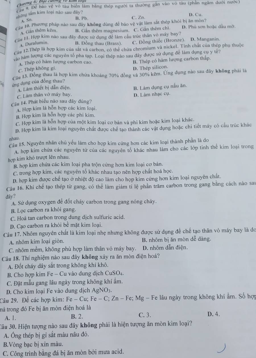 Chương 6: Đại chơng về kim loại
Cầu 9. Để bảo vệ vô tàu biển làm bằng thép người ta thường gắn vào vỏ tàu (phần ngâm dưới nước)
tnhững tấm kim loại nào sau dây? D. Cu.
A. Sn.
B, Pb. C. Zn.
Cầu 10. Phương pháp nào sau đãy không dùng để bảo vệ vật làm sắt thép khỏi bị ăn mòn?
A. Gần thêm kêm. B. Gắn thêm magnesium. C. Gắn thêm chì D. Phủ sơn hoặc dầu mỡ.
Cầu 11. Hợp kim nào sau đây được sử dụng để làm cấu trúc thân vỏ máy bay?
A. Duralumin. B. Đồng thau (Brass). C. Đồng thiếc (Bronze). D. Manganin.
Cầu 12.Thép là hợp kim của sắt và carbon, có thể chứa chromium và nickel. Tính chất của thép phụ thuộc
vào hàm lượng các nguyên tố pha tạp. Loại thép nào sau đây được sử dụng để làm dụng cụ y tế?
A. Thép có hàm lượng carbon cao.
C. Thép không gi. B. Thép có hàm lượng carbon thấp.
D. Thép silicon.
Câu 13. Đồng thau là hợp kim chứa khoảng 70% đồng và 30% kẽm. Ứng dụng nào sau đây không phải là
16 ứng dụng của đồng thau?
A. Làm thiết bị dẫn điện.
B. Làm dụng cụ nấu ăn.
C. Làm thân vở máy bay. D. Làm nhạc cụ.
Câu 14. Phát biểu nào sau đây đúng?
A. Hợp kim là hỗn hợp các kim loại.
B. Hợp kim là hỗn hợp các phi kim.
C. Hợp kim là hỗn hợp của một kim loại cơ bản và phi kim hoặc kim loại khác.
D. Hợp kim là kim loại nguyên chất được chế tạo thành các vật dụng hoặc chi tiết máy có cấu trúc khác
nhau.
Câu 15. Nguyên nhân chủ yếu làm cho họp kim cứng hơn các kim loại thành phần là do
A. hợp kim chứa các nguyên tử của các nguyên tố khác nhau làm cho các lớp tinh thể kim loại trong
hợp kim khó trượt lên nhau.
B. hợp kim chứa các kim loại pha trộn cứng hơn kim loại cơ bản.
C. trong hợp kim, các nguyên tố khác nhau tạo nên hợp chất hoá học.
D. hợp kim được chế tạo ở nhiệt độ cao làm cho họp kim cứng hơn kim loại nguyên chất.
Câu 16. Khi chế tạo thép từ gang, có thể làm giảm tỉ lệ phần trăm carbon trong gang bằng cách nào sau
đây?
A. Sử dụng oxygen để đốt cháy carbon trong gang nóng chảy.
B. Lọc carbon ra khỏi gang.
C. Hoà tan carbon trong dung dịch sulfuric acid.
D. Cạo carbon ra khỏi bề mặt kim loại.
Câu 17. Nhôm nguyên chất là kim loại nhẹ nhưng không được sử dụng để chế tạo thân vỏ máy bay là do
A. nhôm kim loại giòn. B. nhôm bị ăn mòn dễ dàng.
C. nhôm mềm, không phù hợp làm thân vỏ máy bay. D. nhôm dẫn điện.
Câu 18. Thí nghiệm nào sau đây không xảy ra ăn mòn điện hoá?
A. Đốt cháy dây sắt trong không khí khô.
B. Cho hợp kim Fe - Cu vào dung dịch CuSO₄.
C. Đặt mẫu gang lâu ngày trong không khí ẩm.
D. Cho kim loại Fe vào dung dịch AgNO_3.
Câu 29. Đề các hợp kim: Fe-Cu;Fe-C;Zn-Fe Fe; Mg - Fe lâu ngày trong không khí ẩm. Số hợp
tmà trong đó Fe bị ăn mòn điện hoá là
A. 1. B. 2. C. 3. D. 4.
Câu 30. Hiện tượng nào sau đây không phải là hiện tượng ăn mòn kim loại?
A. Ông thép bị gỉ sắt màu nâu đỏ.
B.Vòng bạc bị xỉn màu.
C. Công trình bằng đá bị ăn mòn bởi mưa acid.