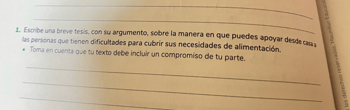 Escribe una breve tesis, con su argumento, sobre la manera en que puedes apoyar desde casa a 
las personas que tienen dificultades para cubrir sus necesidades de alimentación. 
Toma en cuenta que tu texto debe incluir un compromiso de tu parte. 
_ 
_ 
_