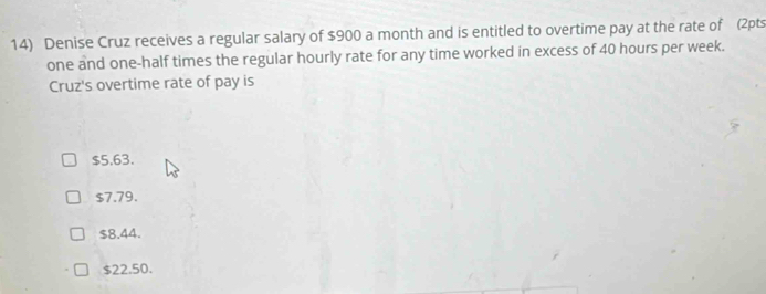 Denise Cruz receives a regular salary of $900 a month and is entitled to overtime pay at the rate of (2pts
one and one-half times the regular hourly rate for any time worked in excess of 40 hours per week.
Cruz's overtime rate of pay is
$5.63.
$7.79.
$8.44.
$22.50.