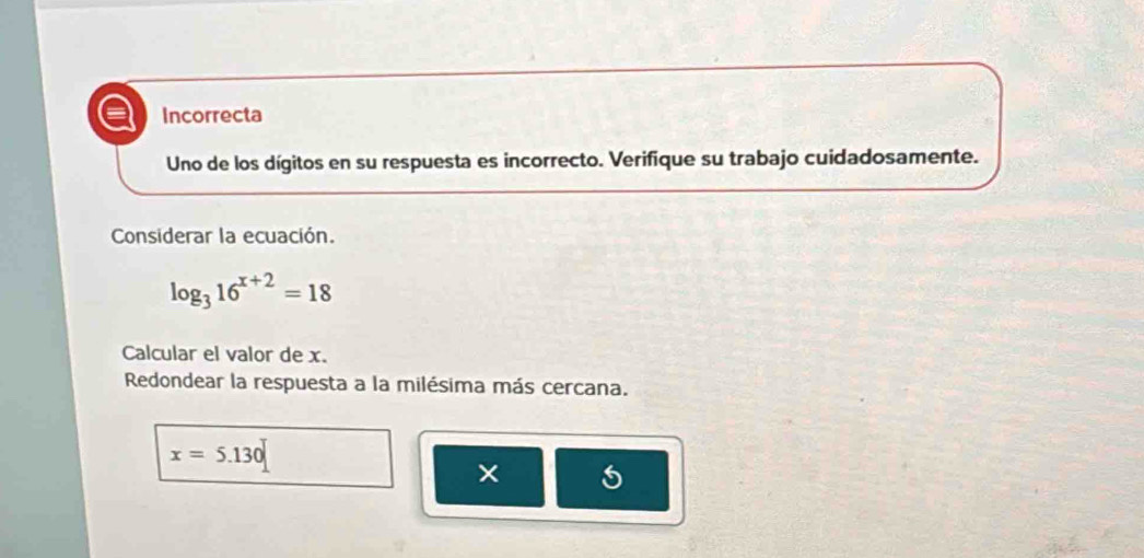 Incorrecta 
Uno de los dígitos en su respuesta es incorrecto. Verifique su trabajo cuidadosamente. 
Considerar la ecuación.
log _316^(x+2)=18
Calcular el valor de x. 
Redondear la respuesta a la milésima más cercana.
x=5.130
5