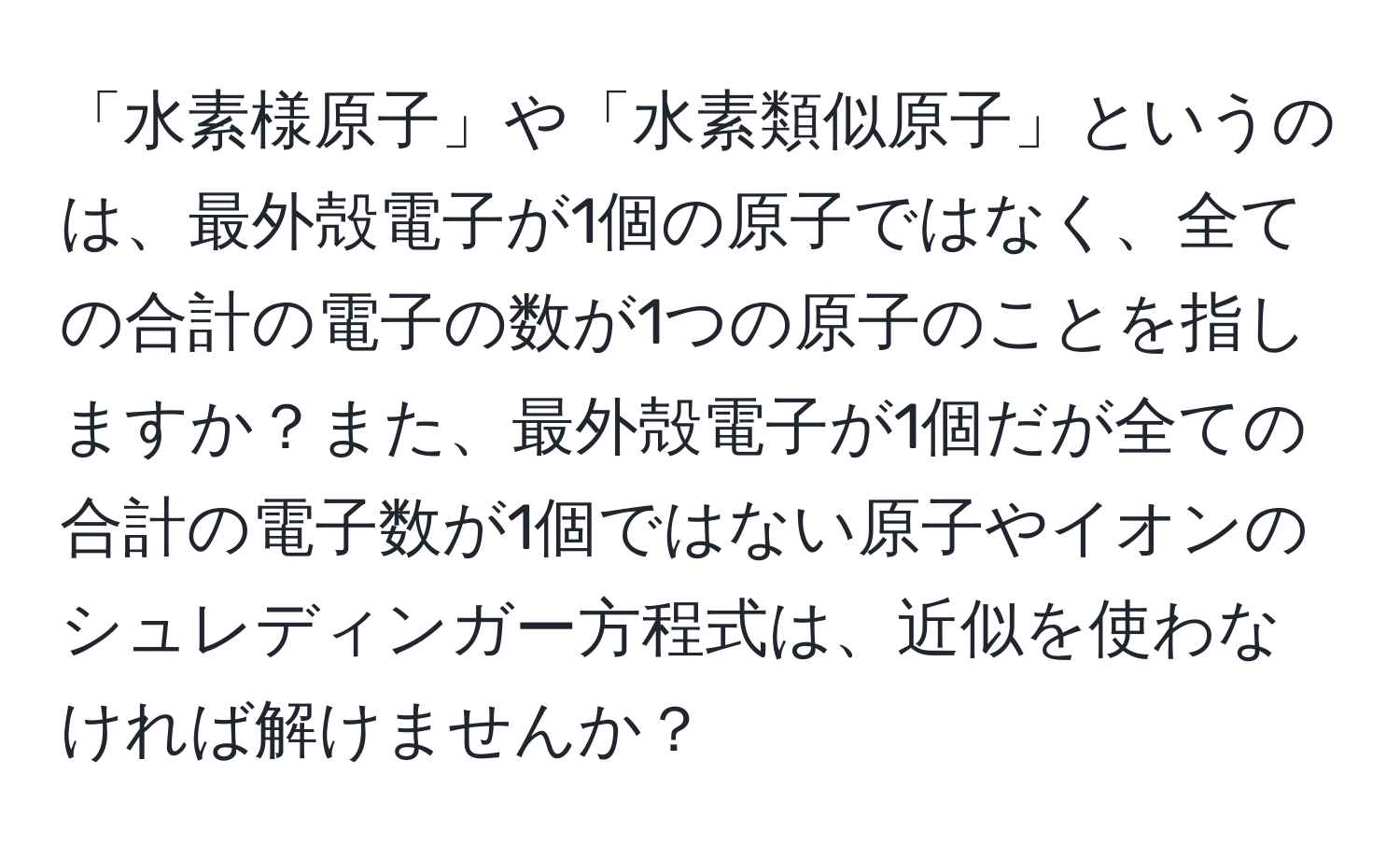 「水素様原子」や「水素類似原子」というのは、最外殻電子が1個の原子ではなく、全ての合計の電子の数が1つの原子のことを指しますか？また、最外殻電子が1個だが全ての合計の電子数が1個ではない原子やイオンのシュレディンガー方程式は、近似を使わなければ解けませんか？