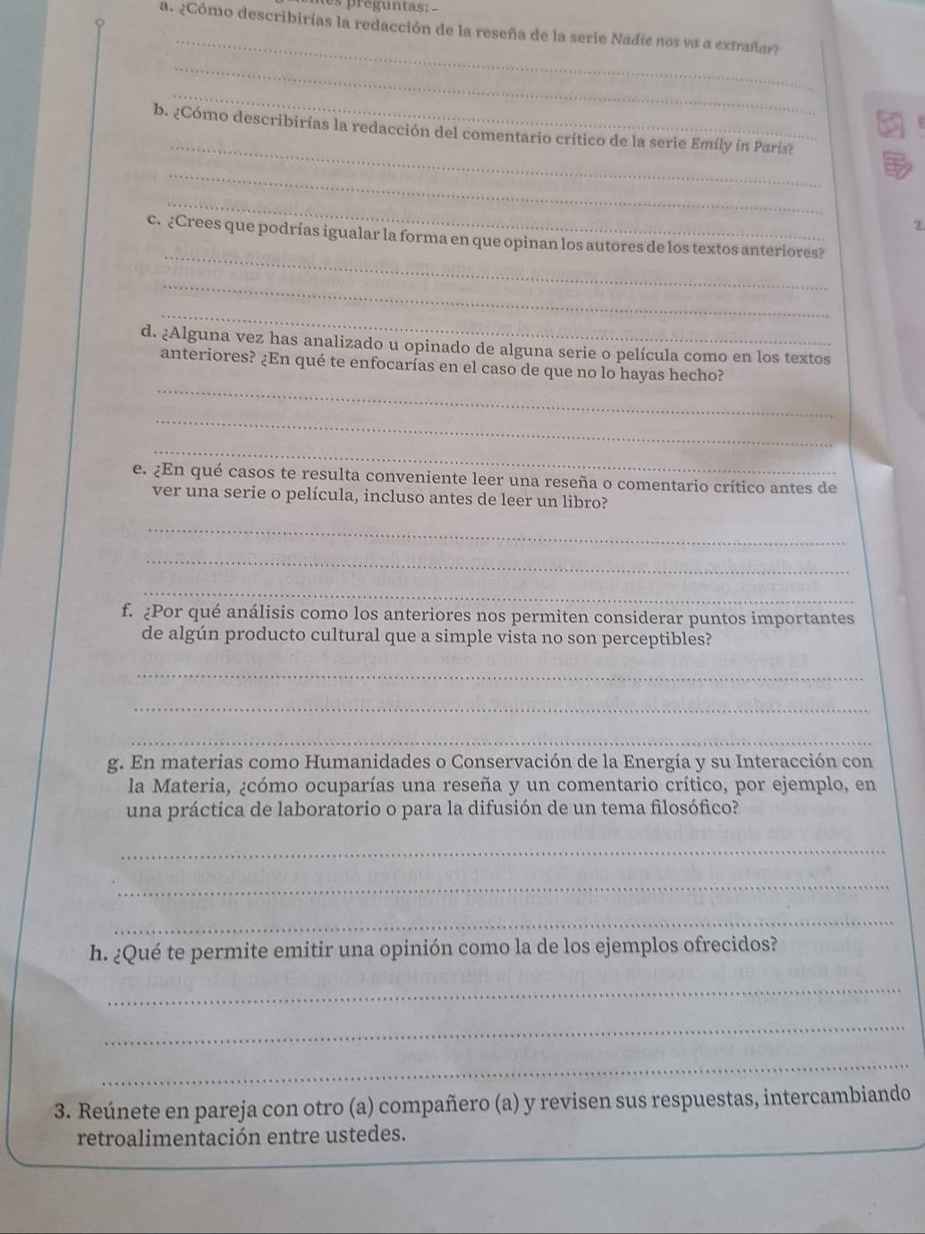 preguntas: 
_ 
a. ¿Cómo describirías la redacción de la reseña de la serie Nadíe nos va a extrañar? 
_ 
_ 
_ 
b. ¿Cómo describirías la redacción del comentario crítico de la serie Emily in París? 
_ 
_ 
2. 
_ 
c. ¿Crees que podrías igualar la forma en que opinan los autores de los textos anteriores? 
_ 
_ 
d. ¿Alguna vez has analizado u opinado de alguna serie o película como en los textos 
_ 
anteriores? ¿En qué te enfocarías en el caso de que no lo hayas hecho? 
_ 
_ 
e. ¿En qué casos te resulta conveniente leer una reseña o comentario crítico antes de 
ver una serie o película, incluso antes de leer un libro? 
_ 
_ 
_ 
f. ¿Por qué análisis como los anteriores nos permiten considerar puntos importantes 
de algún producto cultural que a simple vista no son perceptibles? 
_ 
_ 
_ 
g. En materias como Humanidades o Conservación de la Energía y su Interacción con 
la Materia, ¿cómo ocuparías una reseña y un comentario crítico, por ejemplo, en 
una práctica de laboratorio o para la difusión de un tema filosófico? 
_ 
_ 
_ 
h. ¿Qué te permite emitir una opinión como la de los ejemplos ofrecidos? 
_ 
_ 
_ 
3. Reúnete en pareja con otro (a) compañero (a) y revisen sus respuestas, intercambiando 
_ 
retroalimentación entre ustedes.