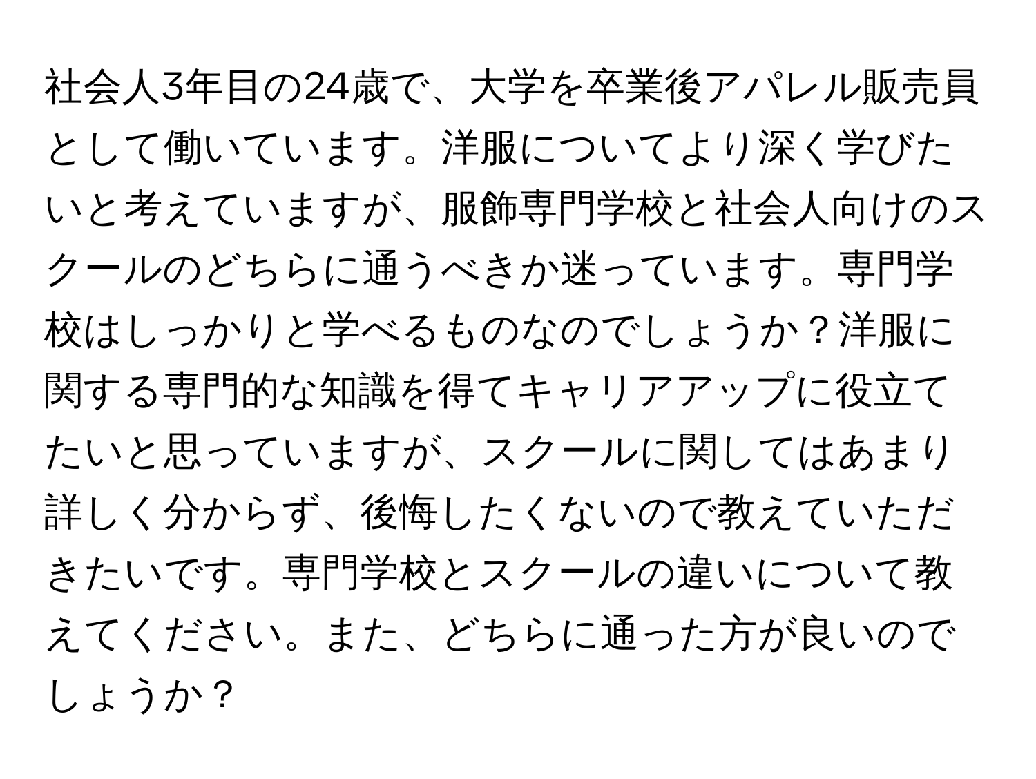 社会人3年目の24歳で、大学を卒業後アパレル販売員として働いています。洋服についてより深く学びたいと考えていますが、服飾専門学校と社会人向けのスクールのどちらに通うべきか迷っています。専門学校はしっかりと学べるものなのでしょうか？洋服に関する専門的な知識を得てキャリアアップに役立てたいと思っていますが、スクールに関してはあまり詳しく分からず、後悔したくないので教えていただきたいです。専門学校とスクールの違いについて教えてください。また、どちらに通った方が良いのでしょうか？