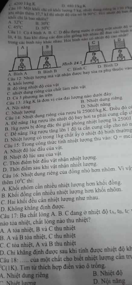 C. 4200 J.kg.K D. 480 J/kg.K
Cầu 10: Một khổi chỉ có khổi lượng 5 kg, nhiệt dung riêng là 130 1/kg
khi nhận thêm 37,7 kJ thì nhiệt độ của nó là 90°C Hồi nhiệt độ ban đ
khối chỉ là bao nhiêu?
A. 32°C B. 30°C
C. 45°C D. 50°C
Cầu 11: Cỏ 4 bình A. B. C. D đều đựng nước ở cùng một nhiệt độ v
lít, 4 lít. Sau khi dùng các đèn côn giống hệt nhau đề đùn các bình a
ác nhau. Hội  độ cao nhất?
nh
A. Binh C. Binh C
Câu 12: Nhiệt lượng mà vật nhận được hay tỏa ra phụ thuộc vào
A. khối lượng
B. độ tăng nhiệt độ của vật
C. nhiệt dung riêng của chất làm nên vật
D. Cả 3 phương án trên
Câu 13: J/kg.K là đơn vị của đại lượng nào dưới đây:
B. Nhiệt dung riêng
A. Nội năng
D. Nhiệt năng
C. Nhiệt lượng
Câu 14: Nhiệt dung riêng của rượu là 2500J/kg.K. Điều đó có
A. Để nâng 1kg rượu lên nhiệt độ bay hơi ta phải cung cấp c
B. 1kg rượu bị đông đặc thì giải phóng nhiệt lượng là 2500J
C. Đề nâng 1kg rượu tăng lên 1 độ ta cần cung cấp cho nó n
D. Nhiệt lượng có trong 1kg chất ấy ở nhiệt độ bình thường
Câu 15: Trong công thức tính nhiệt lượng thu vào: Q=mc
A. Nhiệt độ lúc đầu của vật.
B. Nhiệt độ lúc sau của vật.
C. Thời điểm bắt đầu vật nhận nhiệt lượng.
D. Thời điểm sau khi vật nhận nhiết lượng.
Câu 16: Nhiệt dung riêng của đồng nhỏ hơn nhôm. Vì vật
thêm 10°C thì:
A. Khối nhôm cần nhiều nhiệt lượng hơn khối đồng.
B. Khối đồng cần nhiều nhiệt lượng hơn khối nhôm.
C. Hai khối đều cần nhiệt lượng như nhau.
D. Không khắng định được.
Câu 17: Ba chất lỏng A. B. C đang ở nhiệt độ tạ, tB, tc 1
tnào tỏa nhiệt, chất lỏng nào thu nhiệt?
A. A tỏa nhiệt, B và C thu nhiệt
B. A và B tỏa nhiệt, C thu nhiệt
C. C tỏa nhiệt, A và B thu nhiệt
D. Chỉ khăng định được sau khi tính được nhiệt độ kh
Câu 18: ..... của một chất cho biết nhiệt lượng cần trư
PC(1K). Tìm từ thích hợp điền vào ô trống.
A. Nhiệt dung riêng  B. Nhiệt độ
hiệ t lượn g D. Nội năng