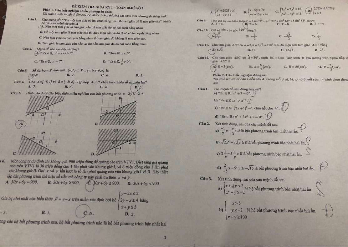 Để KIÊM TRA giữa Kỷ 1 - toán 10-đẻ số 3 C. beginarrayl 3x^2+2y^2≥ 16 5x^2-3y^2<15endarray. . D. beginarrayl 2023x≤ 2022y x>8endarray.
Phần 1. Câu trắc nghiệm nhiều phương án chọn.
A. beginarrayl x^2+2023y≥ 1 2x-3y<5endarray. B. beginarrayl x-5y>7z -x+13y>4zendarray.
Thỉ sinh trà lời từ câu 1 đến câu 12. Mỗi câu hỏi thí sinh chỉ chọn một phương án đùng nhất.
Câu 1. Cho mệnh đề: ''Nếu một tam giác có hai cạnh bằng nhau thì tam giác đó là tam giác cân''. Mệnh Câu 9. Tính giá trị của biểu thứp 1 T=5sin^22°+sin^222°+sin^268°+5sin^288° được:
đề đảo của mệnh để trên là
A.T=5 B T=6 C. T=8. D. T=-4
A. Nếu một tam giác là tam giác cân thì tam giác đó có hai cạnh bằng nhau. Câu 10. Giá trị sin của góc 120° bàng ?
B. Để một tam giác là tam giác cần thì điều kiện cần và đủ là nó có hai cạnh bằng nhau.
A.  sqrt(3)/2 · B. - 1/2 · C. - sqrt(3)/2 · D.  1/2 ·
C. Nếu tam giác có hai cạnh bằng nhau thì tam giác đó không là tam giác cân.
D. Tam giác là tam giác cân nếu và chi nếu tam giác đó có hai cạnh bằng nhau. Câu 11. Cho tam giác ABC có a=8,b=3,widehat C=120° Khi đó diện tích tam giác ABC bằng
6sqrt(3). B. 12. C. 12sqrt(3). D. 24.
Câu 2. Mệnh đề nào sau đây là đúng? B. exists n∈ N,n<0°.
V=forall x∈ R,x^2-x+1>0^n.
Cầu 12. Cho tam giác ABC có hat A=30° , cạnh BC=5cm. Bán kính R của đường tròn ngoại tiếp ta
C. ''exists x∈ Q,x^2=2^n. D. ^=forall x∈ Z, 1/x >0°. giác ABC là
A R=5(cm). B. R= 5/2 (cm). C. R=10(cm) D. R= 2/5 (cm).
Câu 3. Số tập hợp X thỏa mãn  a;b ⊂ X⊂  a;b;c;d;e là D. 5 Phần 2. Câu trắc nghiệm đúng sai.
A 8 . B. 7 . C. 6 . ở mỗi cầu, thí sinh chọn đúng
Thí sinh trả lời từ cầu 1 đến câu 4. Trong mỗi  a),b),c),d)
Câu 4. Cho A=[-5;1] và B=(-3;2). Tập hợp A∪ B ở chứa bao nhiêu số nguyên âm? sai
A. 7. B. 6 . C. 4 . D. 5 . Câu 1. Các mệnh đề sau đùng hay sai?
Câu S. Hình nào dưới đây biểu diễn miền nghiệm của bắt phương trình x-2y≤ -2 ? a) ''exists exists R:x^2+3=0''..
b) ''forall x∈ Z:x^5>x^(2n)· _ 
c) ''forall x∈ N:(2x+1)^2-1
chia hết cho 4^n.
d) ''exists x∈ R:x^4+3x^2+2=0''
ABCâu 2. Xét tính đúng, sai của các mệnh đề sau
a)  (-1)/7 x- y/3 ≤ 8
là bắt phương trình bậc nhất hai ẵn;
b) sqrt(2)x^2-5sqrt(y)≥ 8
là bắt phương trình bậc nhất hai
c) 2 1/x -5 1/y >8
Clà bắt phương trình bậc nhất hai ần;
D
u 6. Một công ty dự định chi không quá 900 triệu đồng để quảng cáo trên VTV1. Biết rằng giá quảng
cáo trên VTV1 là 30 triệu đồng cho 1 lần phát vào khung giờ I, và 6 triệu đồng cho 1 lần phát d)  2/-5 x-5^2y≤ -sqrt(15) là bắt phương trình bậc nhất hai ần.
vào khung giờ II. Gọi x và y lần lượt là số lần phát quảng cáo vào khung giờ I và II. Hãy thiết
lập bắt phương trình thể hiện số tiền mả công ty này phải trả theo x và y. Câu 3. Xét tính đúng, sai của các mệnh đề sau
4. 30x+6y=900. B. 30x+6y≥ 900. C. 30x+6y≤ 900. D. 30x+6y<900.
a) beginarrayl x+sqrt(y)>3, x^2-y≥ -2endarray. là hệ bất phương trình bậc nhất hai ần
Giả trị nhỏ nhất của biểu thức F=y-x trên miền xác định bởi hệ beginarrayl y-2x≤ 2 2y-x≥ 4 x+y≤ 5endarray. bằng
b) beginarrayl x>5 y là hệ bất phương trình bậc nhất hai ẩn
· 3. B. 1. C. .o . D. 2 .
Long các hệ bất phương trình sau, hệ bất phương trình nào là hệ bất phương trình bậc nhất hai
1