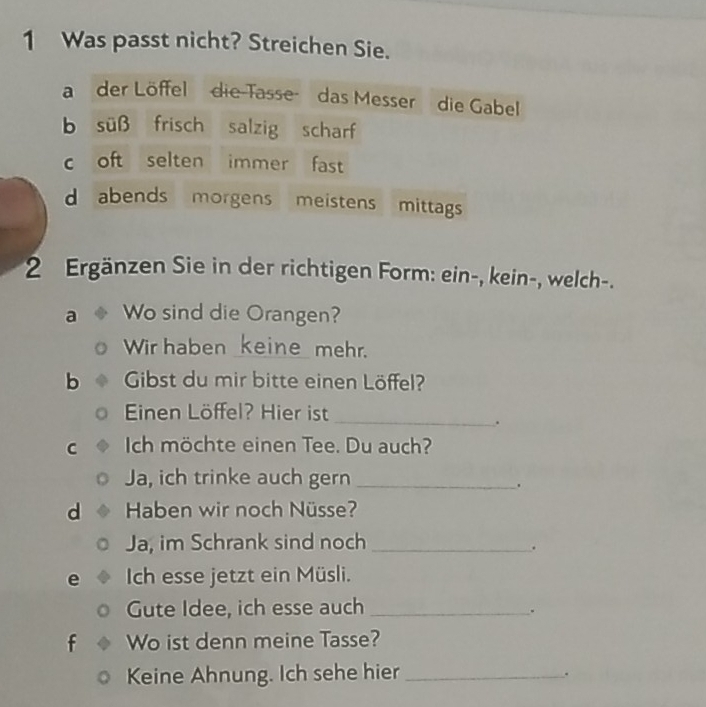 Was passt nicht? Streichen Sie. 
a der Löffeldie-Tasse das Messer die Gabel 
b süß frisch salzig scharf 
c oft selten immer fast 
d abends morgens meistens mittags 
2 Ergänzen Sie in der richtigen Form: ein-, kein-, welch-. 
a Wo sind die Orangen? 
Wir haben _keine mehr. 
b Gibst du mir bitte einen Löffel? 
Einen Löffel? Hier ist_ 
. 
C Ich möchte einen Tee. Du auch? 
Ja, ich trinke auch gern_ 
. 
d Haben wir noch Nüsse? 
Ja, im Schrank sind noch_ 
. 
e Ich esse jetzt ein Müsli. 
Gute Idee, ich esse auch_ 
. 
f Wo ist denn meine Tasse? 
Keine Ahnung. Ich sehe hier_ 
.