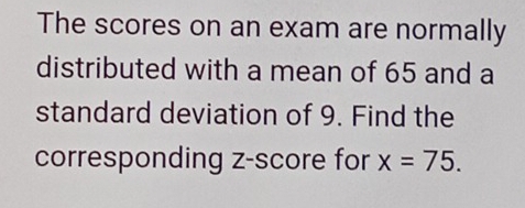 The scores on an exam are normally 
distributed with a mean of 65 and a 
standard deviation of 9. Find the 
corresponding z-score for x=75.