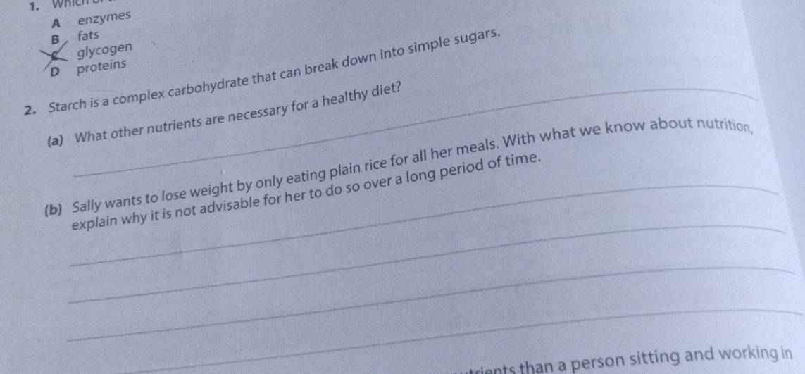 WhIEh 
A enzymes 
B fats 
glycogen 
D proteins 
2. Starch is a complex carbohydrate that can break down into simple sugars 
(a) What other nutrients are necessary for a healthy diet? 
_ 
(b) Sally wants to lose weight by only eating plain rice for all her meals. With what we know about nutrition 
_explain why it is not advisable for her to do so over a long period of time. 
_ 
_ 
rients than a person sitting and working in