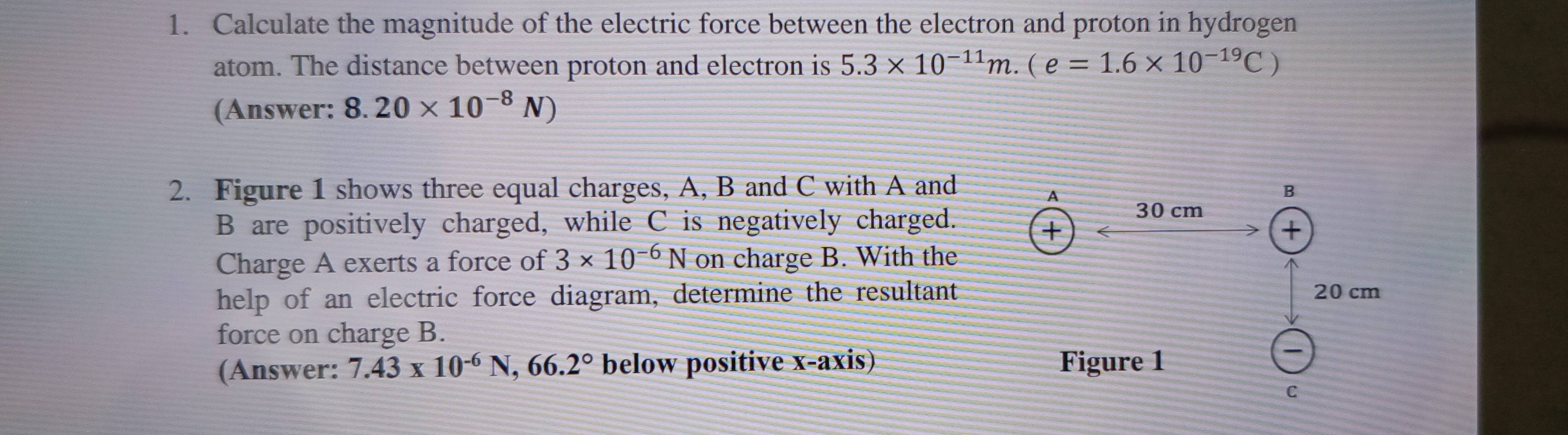 Calculate the magnitude of the electric force between the electron and proton in hydrogen 
atom. The distance between proton and electron is 5.3* 10^(-11)m.(e=1.6* 10^(-19)C)
(Answer: 8.20* 10^(-8)N)
2. Figure 1 shows three equal charges, A, B and C with A and
B are positively charged, while C is negatively charged. 
Charge A exerts a force of 3* 10^(-6)N on charge B. With the 
help of an electric force diagram, determine the resultant 
force on charge B. 
(Answer: 7.43* 10^(-6)N, 66.2° below positive x-axis)