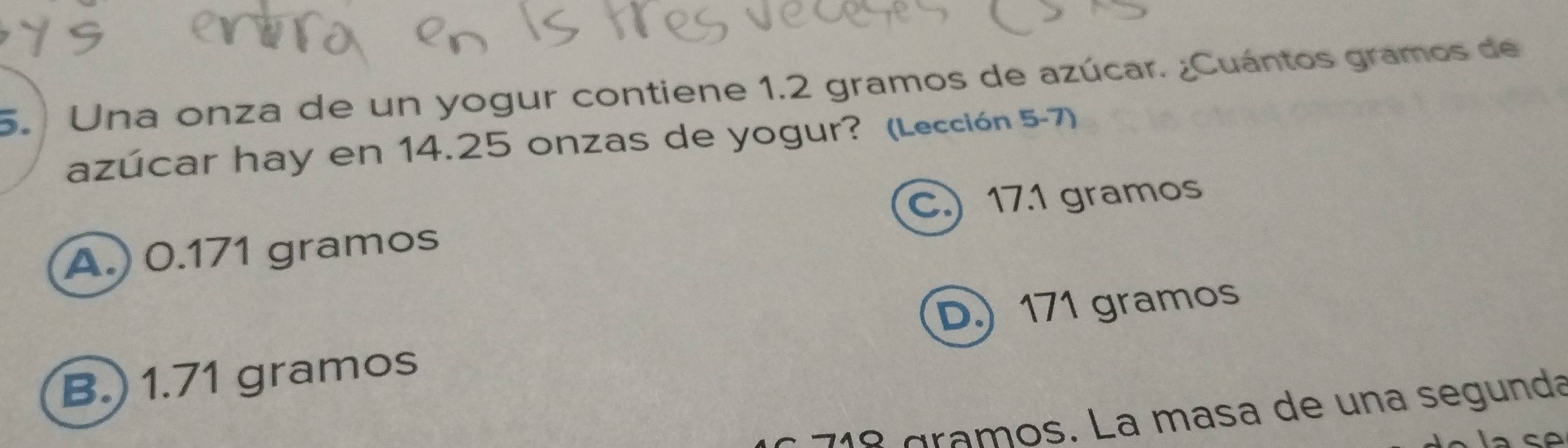 Una onza de un yogur contiene 1.2 gramos de azúcar. ¿Cuántos gramos de 
azúcar hay en 14.25 onzas de yogur? (Lección 5-7) 
C.) 17.1 gramos
A.) 0.171 gramos
D) 171 gramos
B.) 1.71 gramos
1 gramos. La masa de una segunda 
Cá