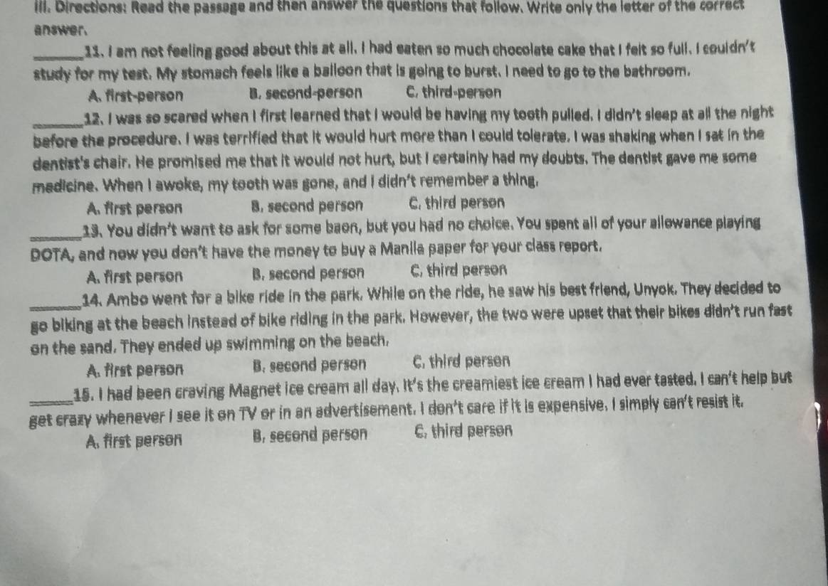 Ill. Directions: Read the passage and then answer the questions that follow. Write only the letter of the correct
answer.
_11. I am not feeling good about this at all. I had eaten so much chocolate cake that I felt so full. I couldn't
study for my test. My stomach feels like a balloon that is going to burst. I need to go to the bathroom.
A. first-person B. second-person C, third-person
_12. I was so scared when I first learned that I would be having my tooth pulled. I didn't sleep at all the night
before the procedure. I was terrified that it would hurt more than I could tolerate, I was shaking when I sat in the
dentist's chair. He promised me that it would not hurt, but I certainly had my doubts. The dentist gave me some
medicine. When I awoke, my tooth was gone, and I didn't remember a thing,
A. first person B. second person C. third person
_13. You didn't want to ask for some baon, but you had no choice. You spent all of your allowance playing
DOTA, and now you don't have the money to buy a Manila paper for your class report.
A. first person B. second person C, third person
_14. Ambo went for a bike ride in the park. While on the ride, he saw his best friend, Unyok. They decided to
go biking at the beach instead of bike riding in the park. However, the two were upset that their bikes didn't run fast
on the sand. They ended up swimming on the beach,
A. first person B. second person C. third person
15. I had been craving Magnet ice cream all day. It's the creamiest ice cream I had ever tasted. I can't help but
get crazy whenever I see it on TV or in an advertisement. I don't care if it is expensive. I simply can't resist it.
A. first person B, second person C, third person