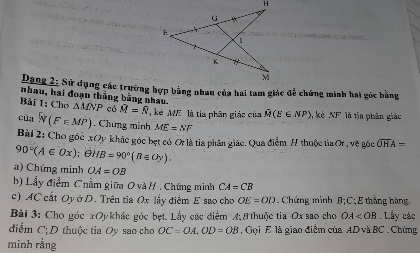 nhau, hai đoạn thắng bằng nhau. 
Bài 1: Cho △ MNP có widehat M=widehat N , kẻ ME là tia phân giác của widehat M(E∈ NP) ,kẻ NF là tia phân giác
ciasqrt((F∈ MP)). Chứng minh ME=NF
Bài 2: Cho góc xOy khác góc bẹt có Ot là tia phân giác. Qua điểm H thuộc tia Ot , vẽ góc widehat OHA=
90°(A∈ Ox); θ HB=90°(B∈ Oy). 
a) Chứng minh OA=OB
b) Lấy điểm Cnằm giữa O và H. Chứng minh CA=CB
c) AC cắt Oy ở D . Trên tia Ox lấy điểm E sao cho OE=OD Chứng minh B; C; E thắng hàng. 
Bài 3: Cho góc xOy khác góc bẹt. Lấy các điểm A; B thuộc tia Ox sao cho OA . Lấy các 
điểm C;D thuộc tia Oy sao cho OC=OA, OD=OB. Gọi E là giao điểm của AD và BC. Chứng 
minh rằng