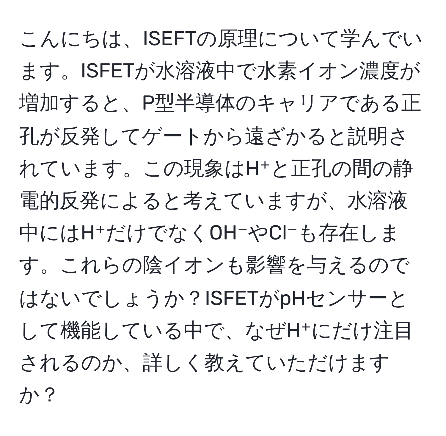 こんにちは、ISEFTの原理について学んでいます。ISFETが水溶液中で水素イオン濃度が増加すると、P型半導体のキャリアである正孔が反発してゲートから遠ざかると説明されています。この現象はH⁺と正孔の間の静電的反発によると考えていますが、水溶液中にはH⁺だけでなくOH⁻やCl⁻も存在します。これらの陰イオンも影響を与えるのではないでしょうか？ISFETがpHセンサーとして機能している中で、なぜH⁺にだけ注目されるのか、詳しく教えていただけますか？