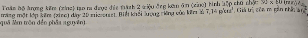 Toàn bộ lượng kẽm (zinc) tạo ra được đúc thành 2 triệu ống kẽm 6m (zinc) hình hộp chữ nhật: 30* 60 ( mm) đượ 
tráng một lớp kẽm (zinc) dày 20 micromet. Biết khối lượng riêng của kẽm là 7,14g/cm^3. Giá trị của m gần nhất là ( 
quả làm tròn đến phần nguyên).