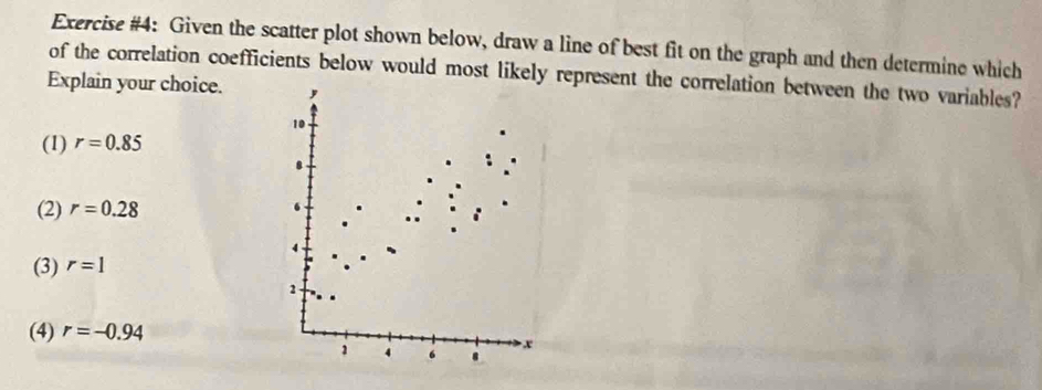 Exercise #4: Given the scatter plot shown below, draw a line of best fit on the graph and then determine which
of the correlation coefficients below would most likely represent the correlation between the two variables?
Explain your choice.
(1) r=0.85
(2) r=0.28
(3) r=1
(4) r=-0.94