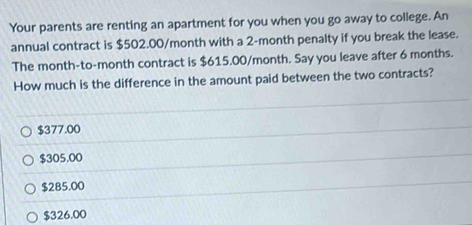 Your parents are renting an apartment for you when you go away to college. An
annual contract is $502.00/month with a 2-month penalty if you break the lease.
The month -to-month contract is $615.00/month. Say you leave after 6 months.
How much is the difference in the amount paid between the two contracts?
$377.00
$305.00
$285.00
$326.00