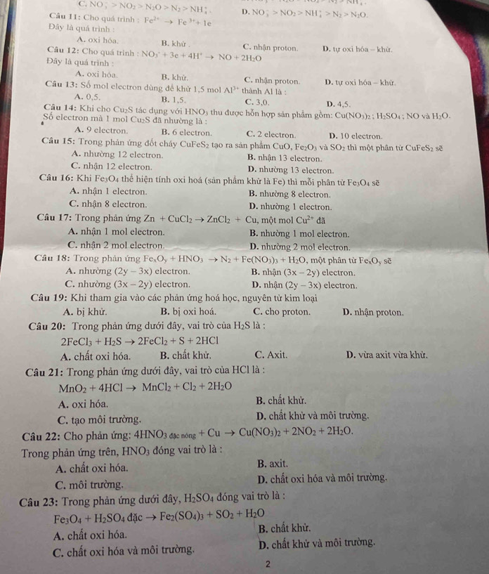 Ttan 11,
C. NO;>N^->NO_2>N_2O>N_2>NH_4^(+. D. NO_3^->NO_2)>NH_4^(+>N_2)>N_2O.
Câu 11: Cho quá trình : Fe^(2+)to Fe^(3+)+1e
Đây là quá trình :
A. oxi hóa. B. khử . C. nhận proton.
Câu 12: Cho quá trình : D. tự oxi hóa - khử.
Đây là quá trình : NO_3^(++3e+4H^+)to NO+2H_2O
A. oxi hóa. B. khử. C. nhận proton
Câu 13:Sdelta mol electron dùng để khử 1,5 mol Al^(3+) thành Al là : D. tự oxi hóa - khử
A. 0,5. B. 1,5. C. 3,0. D. 4,5.
Câu 14: Khi cho u_11 6 tác dụng với HNO3 thu được hỗn hợp sản phẩm gồm: Cu(NO_3)_2:H_2SO_4:NO và H_2O.
Số electron mà 1 mol Cu₂S đã nhường là :
A. 9 electron. B. 6 electron. C. 2 electron. D. 10 electron.
* Câu 15: Trong phản ứng đốt cháy CuFe S_2 tạo ra sản phẩm CuO, Fe_2O_3 và SO_2 thì một phân từ CuFeS_2 sẽ
A. nhường 12 electron. B. nhận 13 electron.
C. nhận 12 electron. D. nhường 13 electron.
Câu 16: Khi Fe₃O4 thể hiện tính oxi hoá (sản phầm khử là Fe) thì mỗi phân tử Fe₃O₄ sẽ
A. nhận 1 electron. B. nhường 8 electron.
C. nhận 8 electron. D. nhường 1 electron.
Câu 17: Trong phản ứng Zn+CuCl_2to ZnCl_2+Cu , một mol Cu^(2+) đã
A. nhận 1 mol electron. B. nhường 1 mol electron.
C. nhận 2 mol electron. D. nhường 2 mol electron.
Câu 18: Trong phản ứng Fe_xO_y+HNO_3to N_2+Fe(NO_3)_3+H_2O , một phân từ Fe_xO_y sẽ
A. nhường (2y-3x) electron. B. nhận (3x-2y) electron.
C. nhường (3x-2y) electron. D. nhận (2y-3x) electron.
Câu 19: Khi tham gia vào các phản ứng hoá học, nguyên tử kim loại
A. bị khử. B. bị oxi hoá. C. cho proton. D. nhận proton.
Câu 20: Trong phản ứng dưới đây, vai trò của H_2S là :
2FeCl_3+H_2Sto 2FeCl_2+S+2HCl
A. chất oxi hóa. B. chất khử. C. Axit. D. vừa axit vừa khử.
Câu 21: Trong phản ứng dưới đây, vai trò của HCl là :
MnO_2+4HClto MnCl_2+Cl_2+2H_2O
A. oxi hóa. B. chất khử.
C. tạo môi trường.
D. chất khử và môi trường.
*  Câu 22: Cho phản ứng: 4HNO_3dmu _0n_g+Cuto Cu(NO_3)_2+2NO_2+2H_2O.
Trong phản ứng trên, HNO_3 đóng vai trò là :
A. chất oxi hóa. B. axit.
C. môi trường. D. chất oxi hóa và môi trường.
Câu 23: Trong phản ứng dưới đây, H_2SO 04 đóng vai trò là :
Fe_3O_4+H_2SO_4dicto Fe_2(SO_4)_3+SO_2+H_2O
A. chất oxi hóa. B. chất khử.
C. chất oxi hóa và môi trường. D. chất khử và môi trường.
2