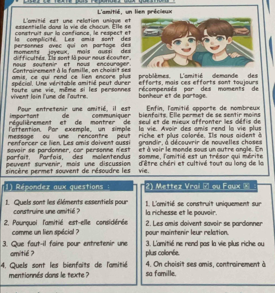 Lisez ce texte país repondez aux questons .
L'amitié, un lien précieux
L'amitié est une relation unique et
essentielle dans la vie de chacun. Élle se
construit sur la confiance, le respect et
la complicité. Les amis sont des
personnes avec qui on partage des
moments joyeux， mais aussi des
difficultés. Ils sont là pour nous écouter,
nous soutenir et nous encourager.
Contrairement à la famille, on choisit ses
amis, ce qui rend ce lien encore plus problèmes. L'amitié demande des
spécial. Une véritable amitié peut durer efforts, mais ces efforts sont toujours
toute une vie, même si les personnes récompensés par des moments de
vivent loin l'une de l'autre. bonheur et de partage.
Pour entretenir une amitié, il est  Enfin, l'amitié apporte de nombreux
important de communiquer bienfaits. Elle permet de se sentir moins
régulièrement et de montrer  de seul et de mieux affronter les défis de
l'attention. Par exemple, un simple la vie. Avoir des amis rend la vie plus
message ou une rencontre peut riche et plus colorée. Ils nous aident à
renforcer ce lien. Les amis doivent aussi grandir, à découvrir de nouvelles choses
savoir se pardonner, car personne n'est et à voir le monde sous un autre angle. En
parfait. 'Parfois, des’ malentendus somme, l'amitié est un trésor qui mérite
peuvent survenir, mais une discussion d'être chéri et cultivé tout au long de la
sincère permet souvent de résoudre les vie.
(1) Répondez aux questions : 2) Mettez Vrai é ou Faux ×
1. Quels sont les éléments essentiels pour 1. L'amitié se construit uniquement sur
construire une amitié ? la richesse et le pouvoir.
2. Pourquoi l'amitié est-elle considérée 2. Les amis doivent savoir se pardonner
comme un lien spécial ? pour maintenir leur relation.
3. Que faut-il faire pour entretenir une 3. L'amitié ne rend pas la vie plus riche ou
amitié ? plus colorée.
4. Quels sont les bienfaits de l'amitié 4. On choisit ses amis, contrairement à
mentionnés dans le texte ? sa famille.