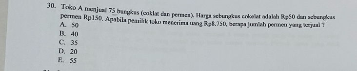 Toko A menjual 75 bungkus (coklat dan permen). Harga sebungkus cokelat adalah Rp50 dan sebungkus
permen Rp150. Apabila pemilik toko menerima uang Rp8.750, berapa jumlah permen yang terjual ?
A. 50
B. 40
C. 35
D. 20
E. 55