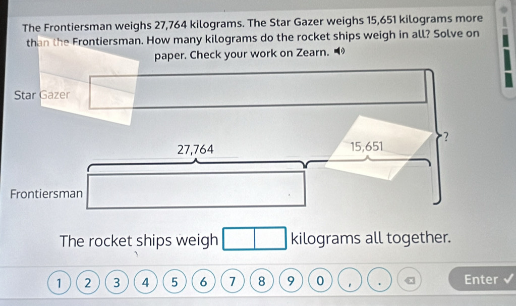 The Frontiersman weighs 27,764 kilograms. The Star Gazer weighs 15,651 kilograms more 
than the Frontiersman. How many kilograms do the rocket ships weigh in all? Solve on 
paper. Check your work on Zearn. 
The rocket ships weigh kilograms all together.
1 2 3 4 5 6 7 8 9 0 Enter