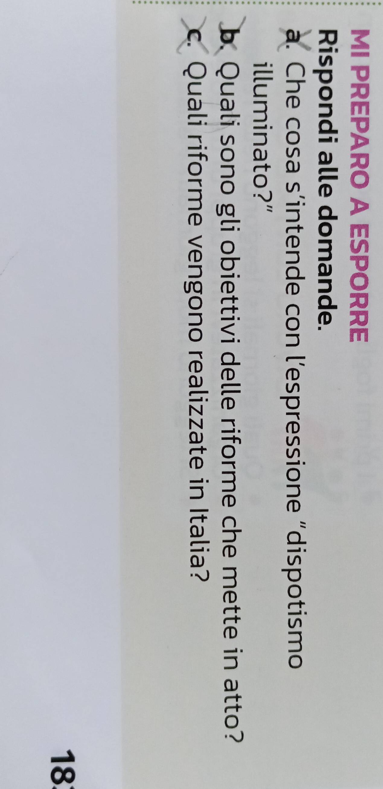 MI PREPARO A ESPORRE 
Rispondi alle domande. 
a. Che cosa s’intende con l’espressione “dispotismo 
illuminato?” 
b. Quali sono gli obiettivi delle riforme che mette in atto? 
c. Quali riforme vengono realizzate in Italia? 
18