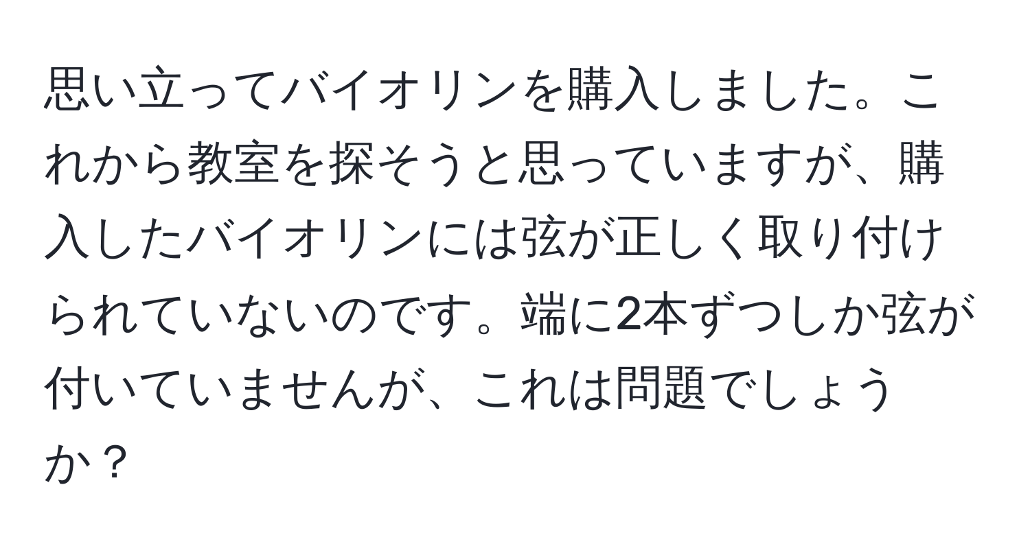 思い立ってバイオリンを購入しました。これから教室を探そうと思っていますが、購入したバイオリンには弦が正しく取り付けられていないのです。端に2本ずつしか弦が付いていませんが、これは問題でしょうか？