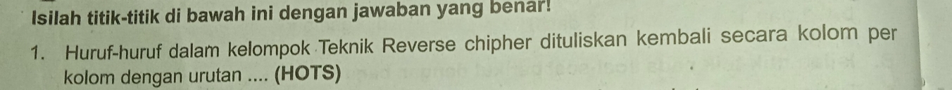 Isilah titik-titik di bawah ini dengan jawaban yang benar! 
1. Huruf-huruf dalam kelompok Teknik Reverse chipher dituliskan kembali secara kolom per 
kolom dengan urutan .... (HOTS)