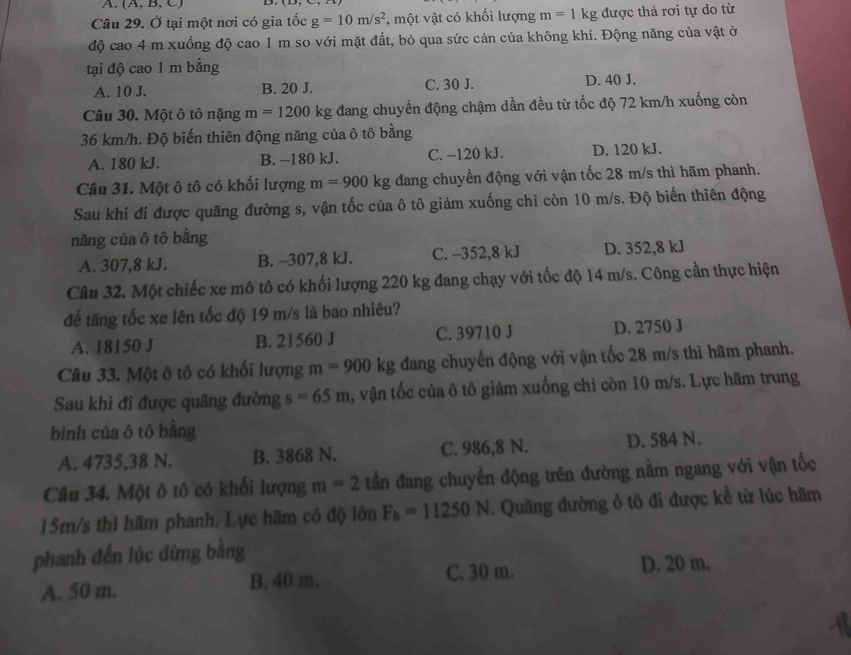 (A,B,C)
Câu 29. Ở tại một nơi có gia tốc g=10m/s^2 , một vật có khối lượng m=1kg được thả rơi tự do từ
độ cao 4 m xuống độ cao 1 m so với mặt đất, bỏ qua sức cản của không khí. Động năng của vật ở
tại độ cao 1 m bằng
A. 10 J. B. 20 J. C. 30 J. D. 40 J.
Câu 30. Một ô tô nặng m=1200kg đang chuyển động chậm dần đều từ tốc độ 72 km/h xuống còn
36 km/h. Độ biến thiên động năng của ô tô bằng
A. 180 kJ. B. −180 kJ. C. −120 kJ. D. 120 kJ.
Câu 31. Một ô tô có khối lượng m=900kg đang chuyển động với vận tốc 28 m/s thì hãm phanh.
Sau khi đi được quãng đường s, vận tốc của ô tô giảm xuống chỉ còn 10 m/s. Độ biến thiên động
năng của ô tô bằng
A. 307,8 kJ. B. -307,8 kJ. C. -352,8 kJ D. 352,8 kJ
Câu 32. Một chiếc xe mô tô có khối lượng 220 kg đang chạy với tốc độ 14 m/s. Công cần thực hiện
để tăng tốc xe lên tốc độ 19 m/s là bao nhiêu?
A. 18150 J B. 21560 J C. 39710 J D. 2750 J
Câu 33. Một ô tô có khối lượng m=900kg đang chuyển động với vận tốc 28 m/s thì hãm phanh.
Sau khi đi được quãng đường s=65m , vận tốc của ô tô giảm xuống chỉ còn 10 m/s. Lực hãm trung
bình của ô tô bằng
A. 4735,38 N. B. 3868 N. C. 986,8 N. D. 584 N.
Câu 34. Một ô tô có khối lượng m=2 tần đang chuyển động trên đường nằm ngang với vận tốc
15m/s thì hãm phanh. Lực hãm có độ lớn F_h=11250N. Quãng đường ô tô đi được kể từ lúc hãm
phanh đến lúc dừng bằng
A. 50 m. B. 40 m. C. 30 m.
D. 20 m.