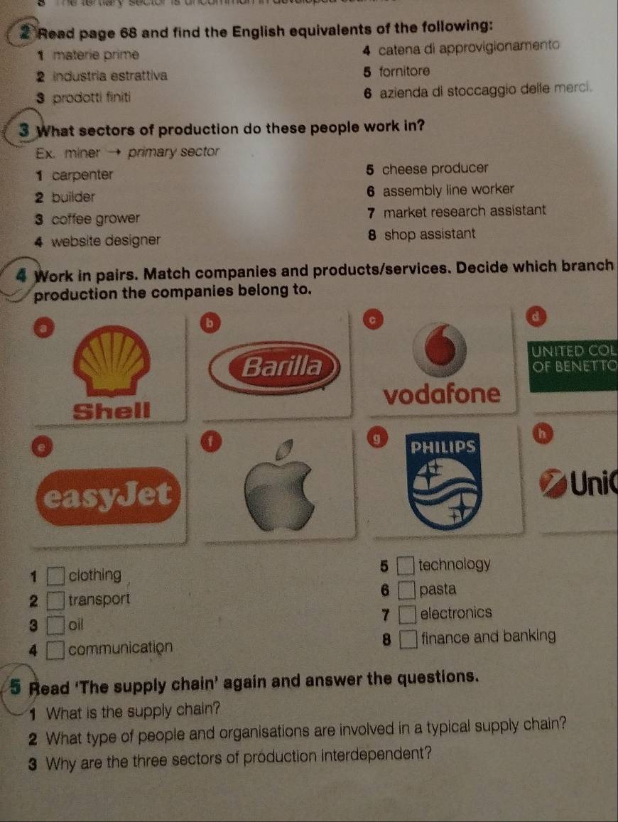 Read page 68 and find the English equivalents of the following:
1 materie prime 4 catena di approvigionamento
2 industria estrattiva 5 fornitore
3 prodotti finiti 6 azienda di stoccaggio delle merci.
3 What sectors of production do these people work in?
Ex. miner → primary sector
1 carpenter 5 cheese producer
2 builder 6 assembly line worker
3 coffee grower 7 market research assistant
4 website designer 8 shop assistant
4 Work in pairs. Match companies and products/services. Decide which branch
production the companies belong to.
a
d
UNITED COL
OF BENETTO
Shell
_
a
h
g
easyJet
Unic
_
_
5
1 □ clothing technology
6 □
2 □ transport pasta
7 □
3 □ oil electronics
8 □
4 □ communication finance and banking
5 Read 'The supply chain' again and answer the questions.
1 What is the supply chain?
2 What type of people and organisations are involved in a typical supply chain?
3 Why are the three sectors of production interdependent?