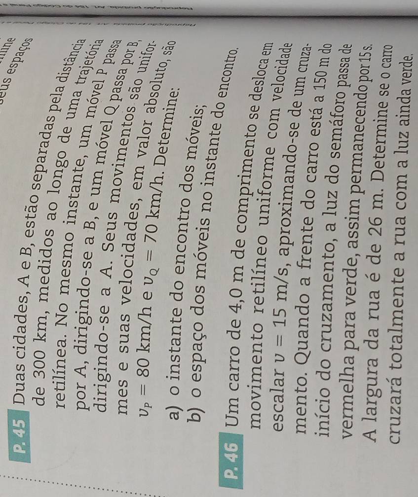 mine 
us espaços 
p 45 ª Duas cidades, A e B, estão separadas pela distância 
de 300 km, medidos ao longo de uma trajetória 
retilínea. No mesmo instante, um móvel P passa 
por A, dirigindo-se a B, e um móvel Q passa por B 
dirigindo-se a A. Seus movimentos são unifora 
velocidades, em valor absoluto, são
v_P=80km/h e v_Q=70km/h. Determine: 
a) o instante do encontro dos móveis; 
b) o espaço dos móveis no instante do encontro.
P. 46 Um carro de 4,0 m de comprimento se desloca em 
movimento retilíneo uniforme com velocidade 
escalar v=15m/s , aproximando-se de um cruza- 
mento. Quando a frente do carro está a 150 m do 
início do cruzamento, a luz do semáforo passa de 
vermelha para verde, assim permanecendo por 15 s. 
A largura da rua é de 26 m. Determine se o carro 
cruzará totalmente a rua com a luz ainda verde.