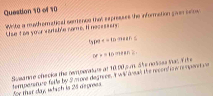 Write a mathematical sentence that expresses the information given below. 
Use t as your variable name. If necessary: 
type =tomean≥ . 
Susanne checks the temperature at 10:00 D. m. She notices that, if the 
temperature falls by 3 more degrees, it will break the record low temperature 
for that day, which is 26 degrees.