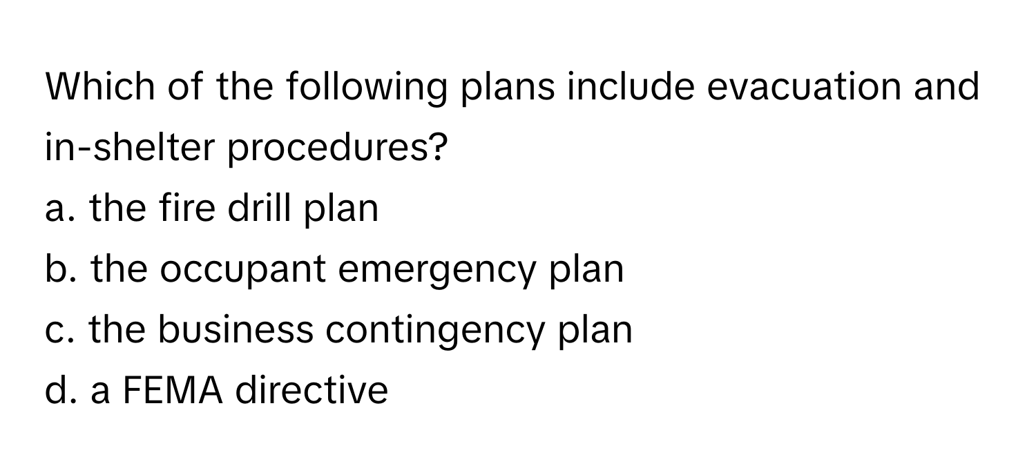 Which of the following plans include evacuation and in-shelter procedures?

a. the fire drill plan
b. the occupant emergency plan
c. the business contingency plan
d. a FEMA directive