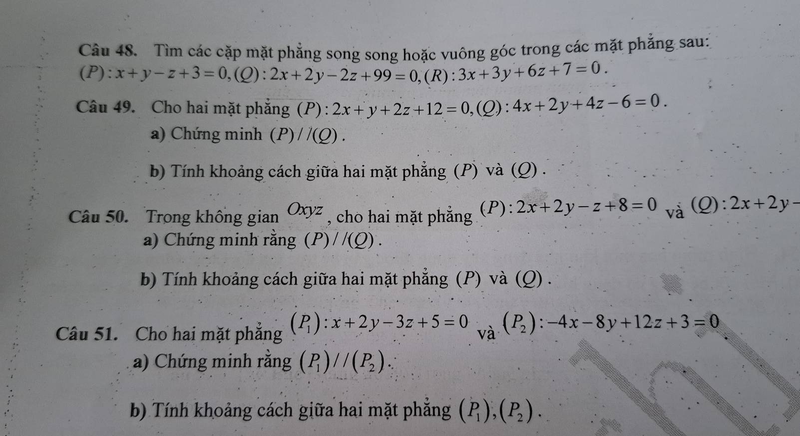 Tìm các cặp mặt phẳng song song hoặc vuông góc trong các mặt phẳng sau: 
(P): x+y-z+3=0, (Q):2x+2y-2z+99=0, (R):3x+3y+6z+7=0. 
Câu 49. Cho hai mặt phẳng (P) : 2x+y+2z+12=0, (Q):4x+2y+4z-6=0. 
a) Chứng minh (P)//(Q). 
b) Tính khoảng cách giữa hai mặt phẳng (P) và (Q) . 
Câu 50. Trong không gian Oxyz , cho hai mặt phẳng (P): 2x+2y-z+8=0 và (Q): 2x+2y-
a) Chứng minh rằng (P)//(Q). 
b) Tính khoảng cách giữa hai mặt phẳng (P) và (Q) . 
Câu 51. Cho hai mặt phẳng (P_1):x+2y-3z+5=0 và (P_2):-4x-8y+12z+3=0
a) Chứng minh rằng (P_1)//(P_2). 
b) Tính khoảng cách giữa hai mặt phẳng (P_1), (P_2).