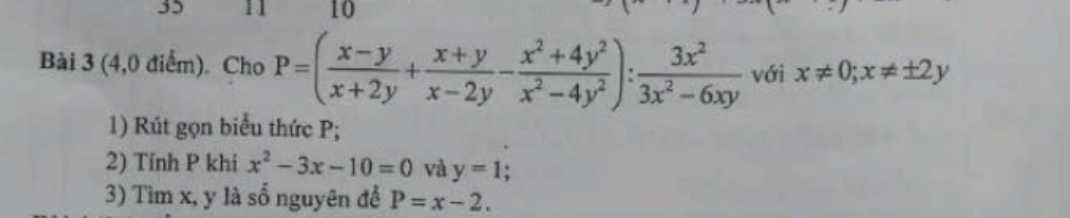 35 
10 
Bài 3 (4,0 điểm). Cho P=( (x-y)/x+2y + (x+y)/x-2y - (x^2+4y^2)/x^2-4y^2 ): 3x^2/3x^2-6xy  với x!= 0; x!= ± 2y
1) Rút gọn biểu thức P; 
2) Tính P khi x^2-3x-10=0 và y=1
3) Tìm x, y là số nguyên để P=x-2.