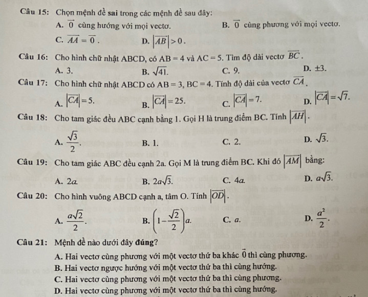 Chọn mệnh đề sai trong các mệnh đề sau đây:
A. vector 0 cùng hướng với mọi vectơ. B. overline 0 cùng phương với mọi vectơ.
C. overline AA=overline 0. D. |overline AB|>0.
Câu 16: Cho hình chữ nhật ABCD, có AB=4 và AC=5 , Tìm độ dài vecto overline BC.
A. 3. B. sqrt(41). C. 9. D. ±3.
Câu 17: Cho hình chữ nhật ABCD có AB=3,BC=4. Tính độ dài của vectơ overline CA.
A. |vector CA|=5. |vector CA|=25. C. |vector CA|=7. D. |vector CA|=sqrt(7).
B.
Câu 18: Cho tam giác đều ABC cạnh bằng 1. Gọi H là trung điểm BC. Tính |vector AH|.
A.  sqrt(3)/2 . B. 1. C. 2.
D. sqrt(3).
Câu 19: Cho tam giác ABC đều cạnh 2a. Gọi M là trung điểm BC. Khi đó |overline AM| bằng:
A. 2a. B. 2asqrt(3). C. 4a.
D. asqrt(3).
Câu 20: Cho hình vuông ABCD cạnh a, tâm O. Tính |overline OD|.
A.  asqrt(2)/2 . (1- sqrt(2)/2 )a. C. a. D.  a^2/2 .
B.
Câu 21: Mệnh đề nào dưới đây đúng?
A. Hai vectơ cùng phương với một vectơ thứ ba khác vector 0 thì cùng phương.
B. Hai vectơ ngược hướng với một vectơ thứ ba thì cùng hướng.
C. Hai vectơ cùng phương với một vectơ thứ ba thì cùng phương.
D. Hai vectơ cùng phương với một vectơ thứ ba thì cùng hướng.