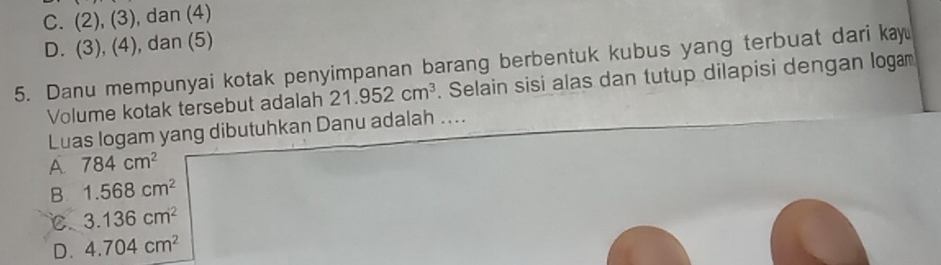 C. (2), (3), dan (4)
D. (3), (4), dan (5)
5. Danu mempunyai kotak penyimpanan barang berbentuk kubus yang terbuat dari kay
Volume kotak tersebut adalah 21.952cm^3 Selain sisi alas dan tutup dilapisi dengan logam
Luas logam yang dibutuhkan Danu adalah ....
A. 784cm^2
B. 1.568cm^2
C. 3.136cm^2
D. 4.704cm^2