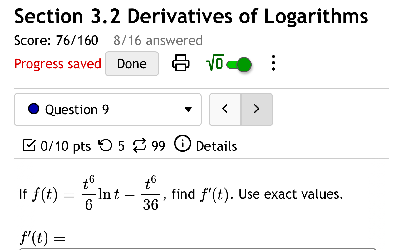 Derivatives of Logarithms 
Score: 76/160 8/16 answered 
Progress saved Done sqrt(0) 
Question 9 < > 
0/10 pts つ 5 99 1 Details 
If f(t)= t^6/6 ln t- t^6/36  , find f'(t). Use exact values.
f'(t)=