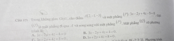 Cau 171 Trong không gian Gyz , cho điễn A(2,-1,-3) và mật phẳng  P :3x-2y+4z-5=0 、 《al
(O) là mặt phẳng đi qua A và song song với mặt phẳng (''), Mặt phẳng (Q) có phuơng
trnh 16;
。 3x-2y+4z+4=0.
A. 3x-2y+4z-4=0 D. 3x+2y+4z+8=0. B(-2,2.3) Pươnc trính
e. 3x-2y+4z+5=0.