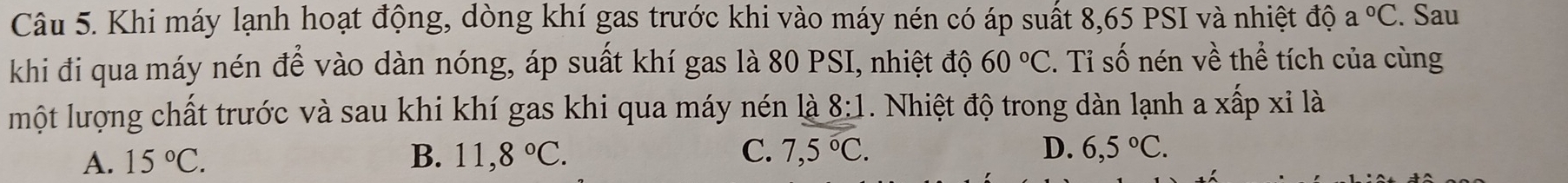 Khi máy lạnh hoạt động, dòng khí gas trước khi vào máy nén có áp suất 8,65 PSI và nhiệt độ a°C. Sau
khi đi qua máy nén để vào dàn nóng, áp suất khí gas là 80 PSI, nhiệt độ 60°C. Tỉ số nén về thể tích của cùng
một lượng chất trước và sau khi khí gas khi qua máy nén là 8:1. Nhiệt độ trong dàn lạnh a xấp xỉ là
A. 15°C. B. 11,8°C. C. 7,5°C. D. 6,5°C.