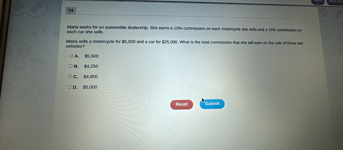 Maria works for an automobile dealership. She earns a 10% commission on each motorcycle she sells and a 15% commission on
each car she sells.
Maria sells a motorcycle for $5,000 and a car for $25,000. What is the total commission that she will earn on the sale of these two
vehicles?
A. $5,500
B. $4,250
C. $4,850
D. $5,000
Reset Submit